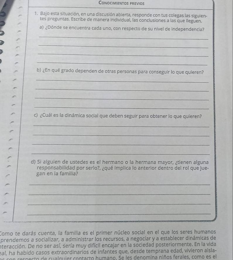 Conocimientos previos 
1. Bajo esta situación, en una discusión abierta, responde con tus colegas las siguien- 
tes preguntas. Escribe de manera individual, las conclusiones a las que lleguen. 
a) ¿Dónde se encuentra cada uno, con respecto de su nivel de independencia? 
_ 
_ 
_ 
_ 
b) ¿En qué grado dependen de otras personas para conseguir lo que quieren? 
_ 
_ 
_ 
_ 
c) ¿Cuál es la dinámica social que deben seguir para obtener lo que quieren? 
_ 
_ 
_ 
_ 
d) Si alguien de ustedes es el hermano o la hermana mayor, ¿tienen alguna 
responsabilidad por serlo?, ¿qué implica lo anterior dentro del rol que jue- 
gan en la familia? 
_ 
_ 
_ 
_ 
Como te darás cuenta, la familia es el primer núcleo social en el que los seres humanos 
prendemos a socializar, a administrar los recursos, a negociar y a establecer dinámicas de 
interacción. De no ser así, sería muy difícil encajar en la sociedad posteriormente. En la vida 
eal, ha habido casos extraordinarios de infantes que, desde temprana edad, vivieron aisla- 
e res p ecto de cu alquier contacto humano. Se les denomina niños ferales, como es el