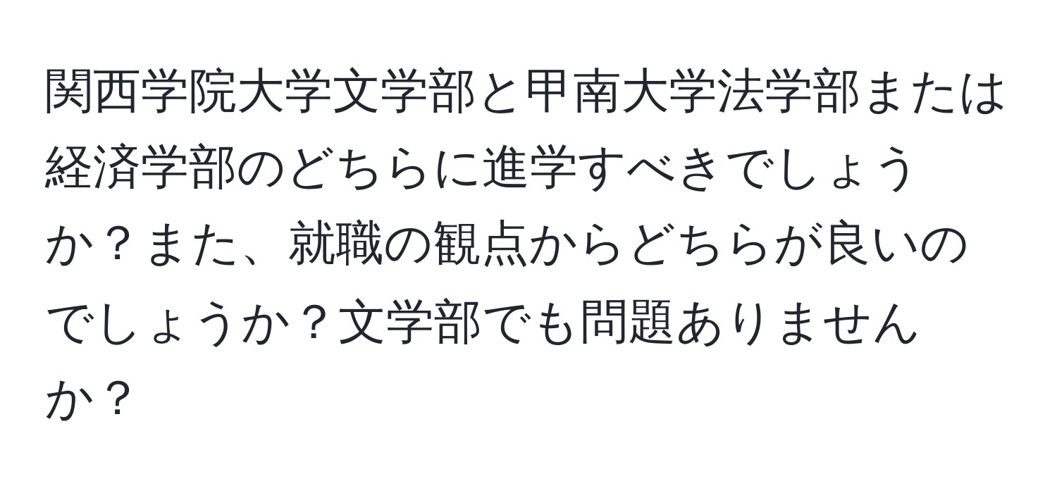 関西学院大学文学部と甲南大学法学部または経済学部のどちらに進学すべきでしょうか？また、就職の観点からどちらが良いのでしょうか？文学部でも問題ありませんか？