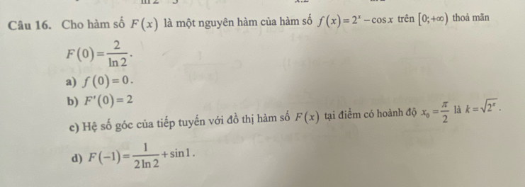 Cho hàm số F(x) là một nguyên hàm của hàm số f(x)=2^x-cos x trên [0;+∈fty ) thoả mãn
F(0)= 2/ln 2 .
a) f(0)=0.
b) F'(0)=2 k=sqrt(2^x)·
c) Hệ số góc của tiếp tuyến với đồ thị hàm số F(x) tại điểm có hoành độ x_o= π /2  là
d) F(-1)= 1/2ln 2 +sin 1.