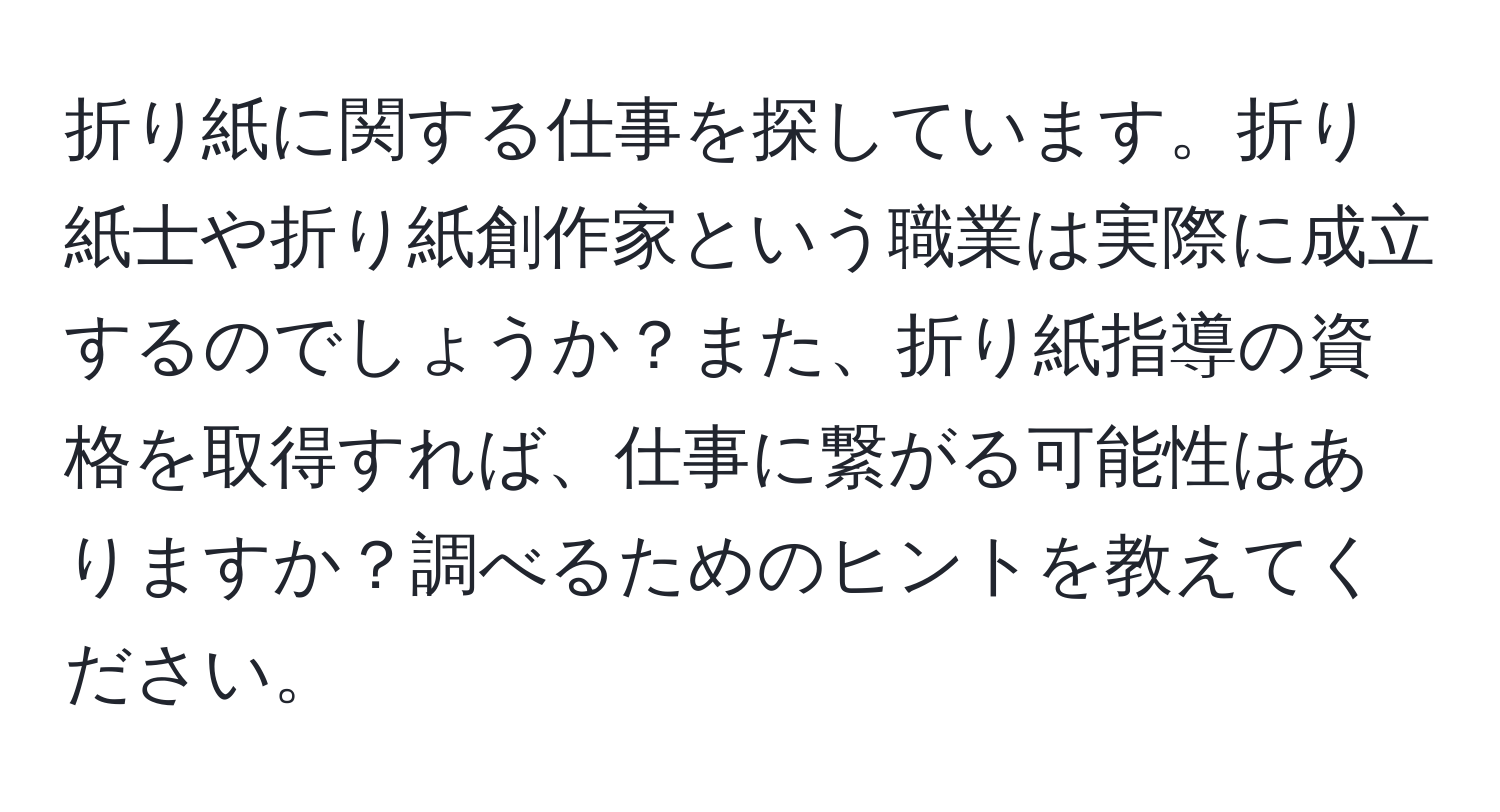 折り紙に関する仕事を探しています。折り紙士や折り紙創作家という職業は実際に成立するのでしょうか？また、折り紙指導の資格を取得すれば、仕事に繋がる可能性はありますか？調べるためのヒントを教えてください。