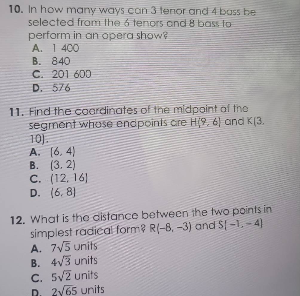 In how many ways can 3 tenor and 4 bass be
selected from the 6 tenors and 8 bass to
perform in an opera show?
A. 1 400
B. 840
C. 201 600
D. 576
11. Find the coordinates of the midpoint of the
segment whose endpoints are H(9,6) and K(3,
10).
A. (6,4)
B. (3,2)
C. (12,16)
D. (6,8)
12. What is the distance between the two points in
simplest radical form? R(-8,-3) and S(-1,-4)
A. 7sqrt(5) units
B. 4sqrt(3) units
C. 5sqrt(2) units
D. 2sqrt(65) units