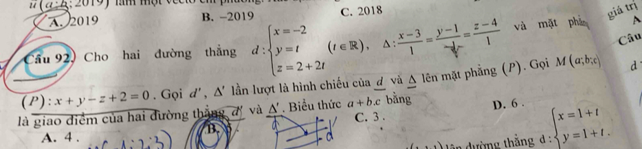 (a:b : 2019) làm một v e c
A. 2019 B. -2019 C. 2018
giá trị
Câu
Cầu 92, Cho hai đường thắng d:beginarrayl x=-2 y=t z=2+2tendarray.  (t∈ R), △ : (x-3)/1 =frac y-1- 1/2 r= (z-4)/1  và mặt phản A
(P): x+y-z+2=0. Gọi d',△ ' lần lượt là hình chiếu của ơ và Δ lên mặt phẳng (P). Gọi M(a;b;c) d
là giao điểm của hai đường thắng đị và △ '. Biểu thức a+b.c bǎng
B. D. 6.
C. 3 .
ân dường thắng d : beginarrayl x=1+t y=1+t.endarray.
A. 4 . a