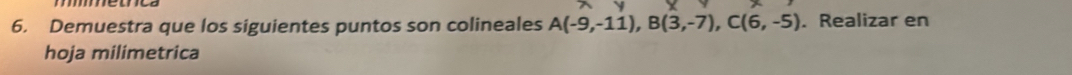Demuestra que los siguientes puntos son colineales A(-9,-11), B(3,-7), C(6,-5). Realizar en 
hoja milimetrica