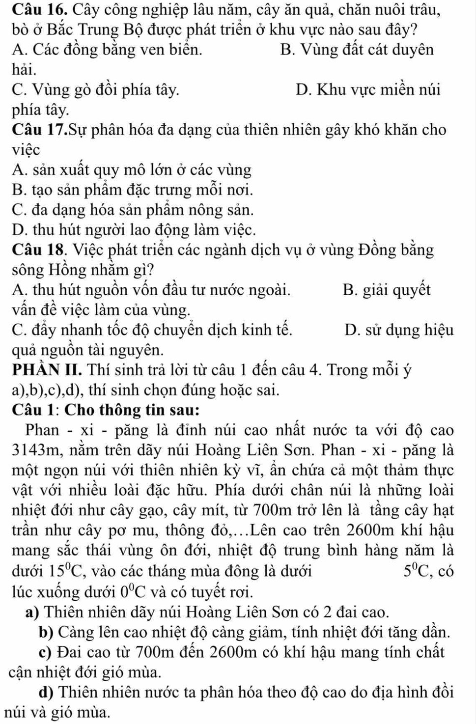 Cây công nghiệp lâu năm, cây ăn quả, chăn nuôi trâu,
bò ở Bắc Trung Bộ được phát triển ở khu vực nào sau đây?
A. Các đồng bằng ven biển. B. Vùng đất cát duyên
hải.
C. Vùng gò đồi phía tây. D. Khu vực miền núi
phía tây.
Câu 17.Sự phân hóa đa dạng của thiên nhiên gây khó khăn cho
việc
A. sản xuất quy mô lớn ở các vùng
B. tạo sản phầm đặc trưng mỗi nơi.
C. đa dạng hóa sản phâm nông sản.
D. thu hút người lao động làm việc.
Câu 18. Việc phát triển các ngành dịch vụ ở vùng Đồng bằng
sông Hồng nhằm gì?
A. thu hút nguồn vốn đầu tư nước ngoài. B. giải quyết
vấn đề việc làm của vùng.
C. đầy nhanh tốc độ chuyển dịch kinh tế. D. sử dụng hiệu
quả nguồn tài nguyên.
PHÀN II. Thí sinh trả lời từ câu 1 đến câu 4. Trong mỗi ý
a),b),c),d), thí sinh chọn đúng hoặc sai.
Câu 1: Cho thông tin sau:
Phan - xi - păng là đỉnh núi cao nhất nước ta với độ cao
3143m, nằm trên dãy núi Hoàng Liên Sơn. Phan - xi - păng là
một ngọn núi với thiên nhiên kỳ vĩ, ẩn chứa cả một thảm thực
vật với nhiều loài đặc hữu. Phía dưới chân núi là những loài
nhiệt đới như cây gạo, cây mít, từ 700m trở lên là tầng cây hạt
trần như cây pơ mu, thông đỏ,...Lên cao trên 2600m khí hậu
mang sắc thái vùng ôn đới, nhiệt độ trung bình hàng năm là
dưới 15°C , vào các tháng mùa đông là dưới 5^0C , có
lúc xuống dưới 0°C và có tuyết rơi.
a) Thiên nhiên dãy núi Hoàng Liên Sơn có 2 đai cao.
b) Càng lên cao nhiệt độ càng giảm, tính nhiệt đới tăng dần.
c) Đai cao từ 700m đến 2600m có khí hậu mang tính chất
cận nhiệt đới gió mùa.
d) Thiên nhiên nước ta phân hóa theo độ cao do địa hình đồi
núi và gió mùa.