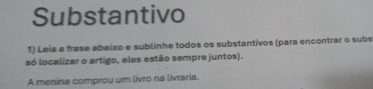 Substantivo 
1) Leia a frase abaixo e sublinhe todos os substantivos (para encontrar o subs 
só localizar o artigo, eles estão sempre juntos). 
A menina comprou um livro na livraria.