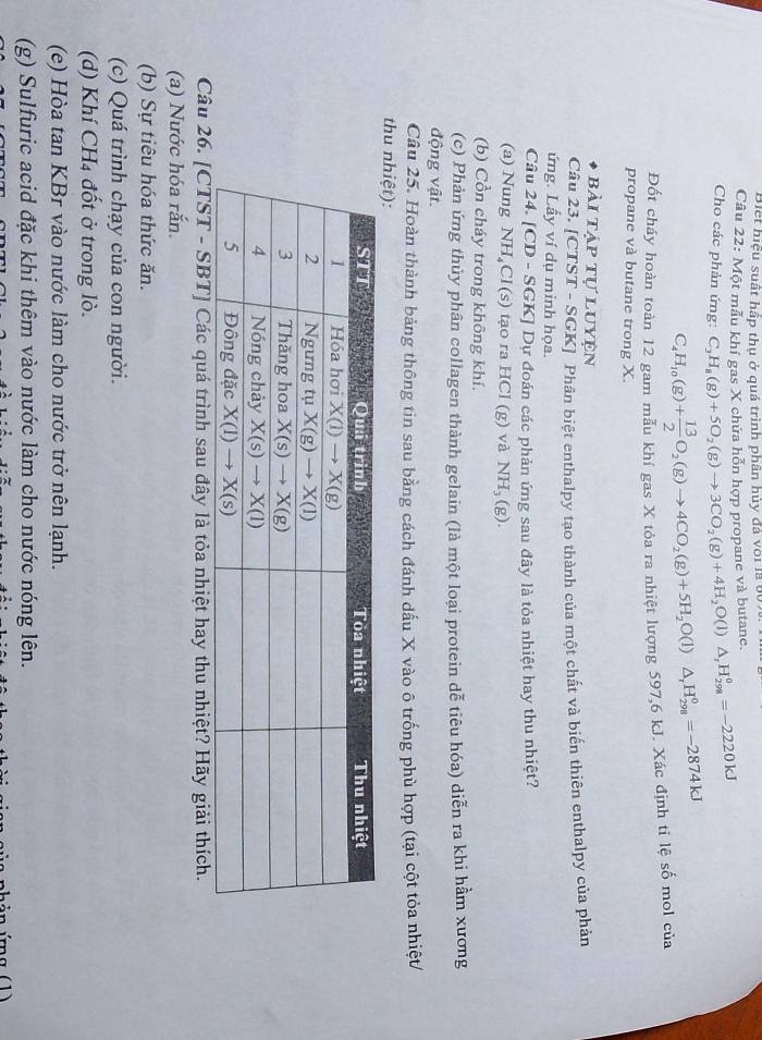 Biết hiệu suất hấp thụ ở quá trình phân hủy đá với là 60.
Câu 22: Một mẫu khí gas X chứa hỗn hợp propane và butane.
Cho các phản ứng: C_3H_8(g)+5O_2(g)to 3CO_2(g)+4H_2O(l)△ _rH_(298)^0=-2220kJ
C_4H_10(g)+ 13/2 O_2(g)to 4CO_2(g)+5H_2O(l)△ _rH_(298)°=-2874kJ
Đốt cháy hoàn toàn 12 gam mẫu khí gas X tỏa ra nhiệt lượng 597,6 kJ. Xác định tỉ lệ số mol của
propane và butane trong X.
bài tập tự luyện
Câu 23. [CTST - SGK] Phân biệt enthalpy tạo thành của một chất và biến thiên enthalpy của phản
ứng. Lấy ví dụ minh họa.
Câu 24. [CD - SGK] Dự đoán các phản ứng sau đây là tỏa nhiệt hay thu nhiệt?
(a) Nung NH₄Cl(s) tạo ra HCl (g) và NH_3(g).
(b) Cồn cháy trong không khí.
(c) Phản ứng thủy phân collagen thành gelain (là một loại protein dễ tiêu hóa) diễn ra khi hầm xương
động vật.
Câu 25. Hoàn thành bảng thông tin sau bằng cách đánh dấu X vào ô trống phù hợp (tại cột tỏa nhiệt/
thu nh
Câu 26. [CTST - SBT] Các quá trình sau đây là tỏa nhiệt hay thu nhiệt? Hãy giải thích.
(a) Nước hóa rắn.
(b) Sự tiêu hóa thức ăn.
(c) Quá trình chạy của con người.
(d) Khí CH₄ đốt ở trong lò.
(e) Hòa tan KBr vào nước làm cho nước trở nên lạnh.
(g) Sulfuric acid đặc khi thêm vào nước làm cho nước nóng lên.
hản ứng (1)