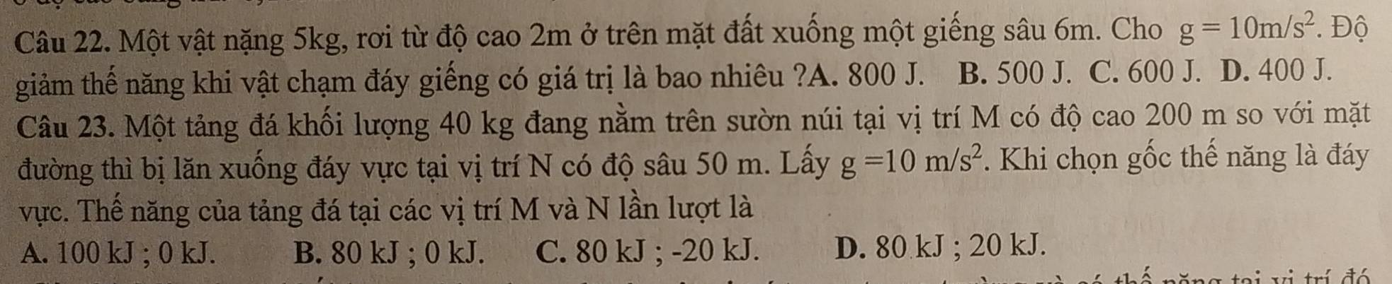 Một vật nặng 5kg, rơi từ độ cao 2m ở trên mặt đất xuống một giếng sâu 6m. Cho g=10m/s^2. Độ
giảm thế năng khi vật chạm đáy giếng có giá trị là bao nhiêu ?A. 800 J. B. 500 J. C. 600 J. D. 400 J.
Câu 23. Một tảng đá khối lượng 40 kg đang nằm trên sườn núi tại vị trí M có độ cao 200 m so với mặt
đường thì bị lăn xuống đáy vực tại vị trí N có độ sâu 50 m. Lấy g=10m/s^2. Khi chọn gốc thế năng là đáy
vực. Thế năng của tảng đá tại các vị trí M và N lần lượt là
A. 100 kJ; 0 kJ. B. 80 kJ; 0 kJ. C. 80 kJ; -20 kJ. D. 80 kJ; 20 kJ.