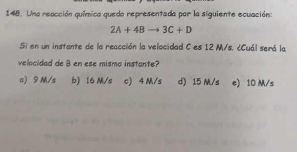 148, Una reacción química quedo representada por la siguiente ecuación:
2A+4Bto 3C+D
Si en un instante de la reacción la velocidad C es 12 M/s. ¿Cuál será la
velocidad de B en ese mismo instante?
a 9 M/s b) 16 M/s c 4 M/s d 15 M/s e) 10 M/s