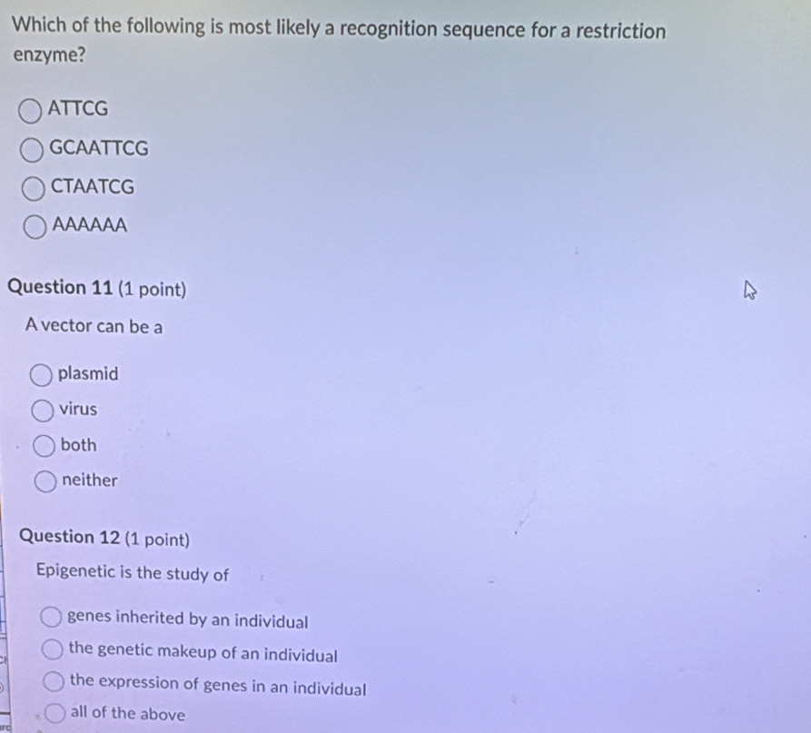 Which of the following is most likely a recognition sequence for a restriction
enzyme?
ATTCG
GCAATTCG
CTAATCG
AAAAAA
Question 11 (1 point)
A vector can be a
plasmid
virus
both
neither
Question 12 (1 point)
Epigenetic is the study of
genes inherited by an individual
the genetic makeup of an individual
the expression of genes in an individual
all of the above