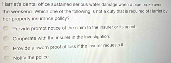 Harriet's dental office sustained serious water damage when a pipe broke over
the weekend. Which one of the following is not a duty that is required of Harriet by
her property insurance policy?
Provide prompt notice of the claim to the insurer or its agent.
Cooperate with the insurer in the investigation.
Provide a sworn proof of loss if the insurer requests it.
Notify the police.