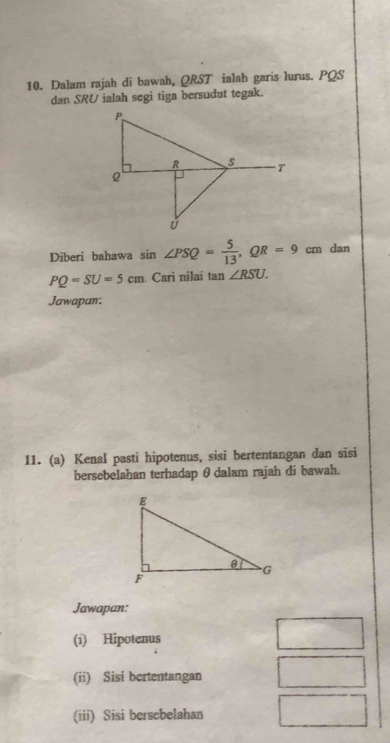 Dalam rajah di bawah, QRST ialah garis lurus. PQS
dan SRU ialah segi tiga bersudut tegak. 
Diberi bahawa : sin ∠ PSQ= 5/13 , QR=9cm dan
PQ=SU=5cm Cari nilai tan ∠ RSU. 
Jawapan: 
11. (a) Kenal pasti hipotenus, sisi bertentangan dan sisi 
bersebelahan terhadap θdalam rajah di bawah. 
Jawapan: 
(i) Hipotenus 
(ii) Sisi bertentangan 
(iii) Sisi bersebelahan