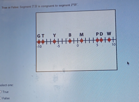 True or False: Segment 1^ B is congruent to segment PW.
G T Y B M PD w
-io -5 5 10
elect one:
True
False