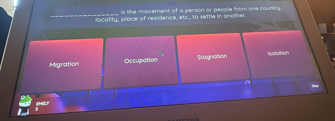 is the movement of a person or people from one country.
locality, place of residence, etc., to settle in another.
Migration Occupation Stagnation Isolation
Skip
EMELY
s