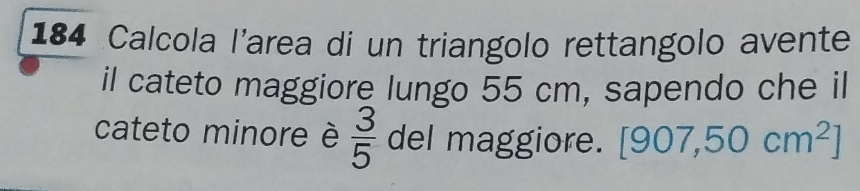 184 Calcola l'area di un triangolo rettangolo avente 
il cateto maggiore lungo 55 cm, sapendo che il 
cateto minore è  3/5  del maggiore. [907,50cm^2]