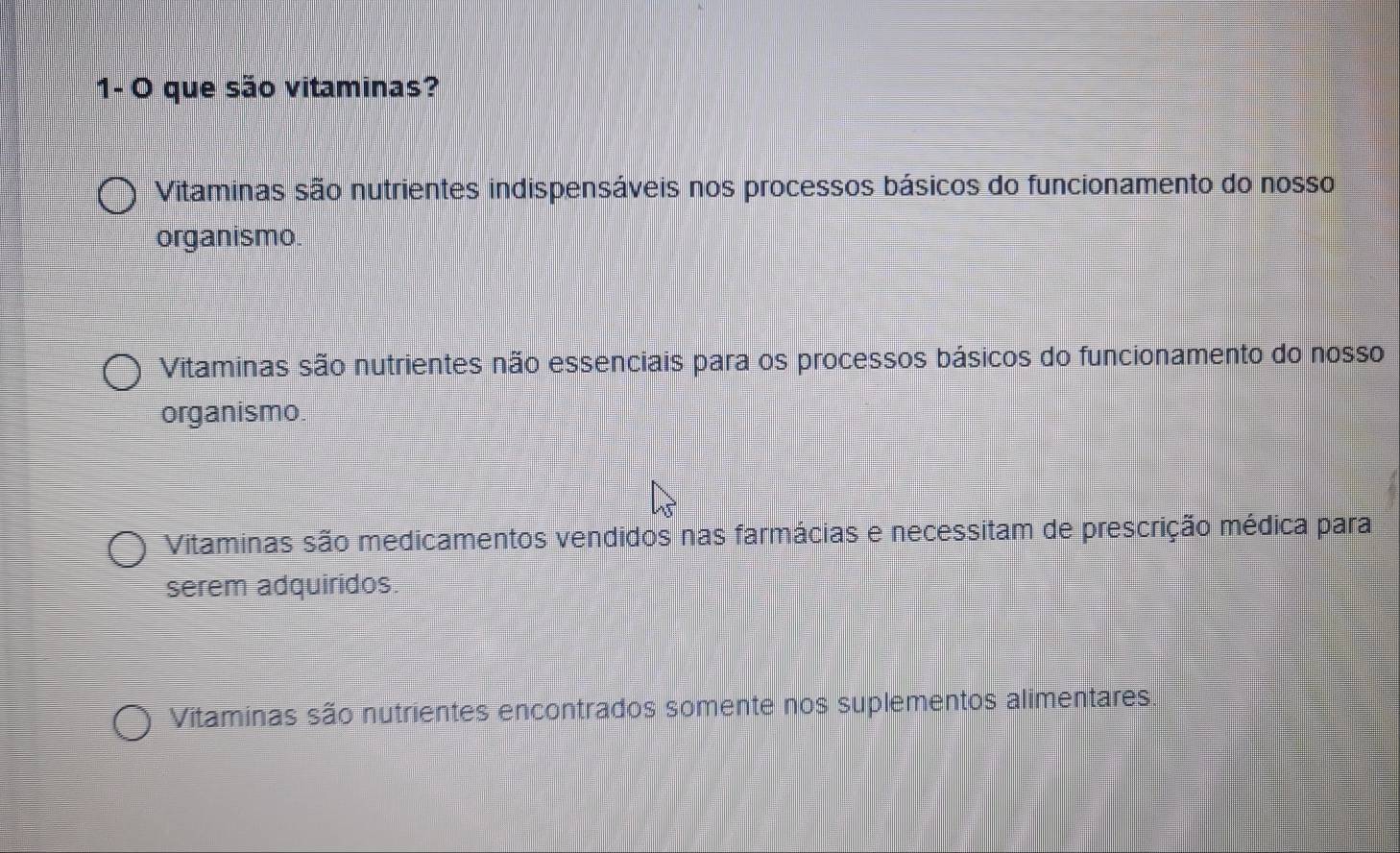 1- O que são vitaminas?
Vitaminas são nutrientes indispensáveis nos processos básicos do funcionamento do nosso
organismo.
Vitaminas são nutrientes não essenciais para os processos básicos do funcionamento do nosso
organismo.
Vitaminas são medicamentos vendidos nas farmácias e necessitam de prescrição médica para
serem adquiridos.
Vitaminas são nutrientes encontrados somente nos suplementos alimentares.