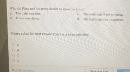 Why did Plany and his group decide to leave the sown?
a. The light was dim. c. The buildings were tottering.
b. It was near dawn. d._ The lightning was dangerous.
Please select the best answer from the choices provided
A
B
C
D
Mark this and return Save and Exe