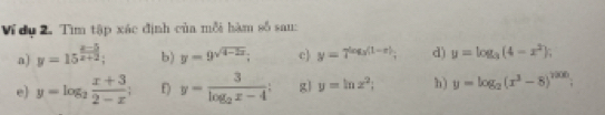 Ví dụ 2. Tìm tập xác định của mỗi hàm số sau: 
a) y=15^(frac x-5)x+2; b) y=9^(sqrt(4-2x)); c) y=7^(log _3)(1-x); d) y=log _3(4-x^2); 
e) y=log _2 (x+3)/2-x ; E) y=frac 3log _2x-4 : g y=ln x^2; h) y=log _2(x^3-8)^7200;