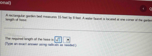 onal) 
A rectangular garden bed measures 15 feet by 8 feet. A water faucet is located at one corner of the garder 
length of hose. 
The required length of the hose is sqrt(□ )
(Type an exact answer using radicals as needed.)