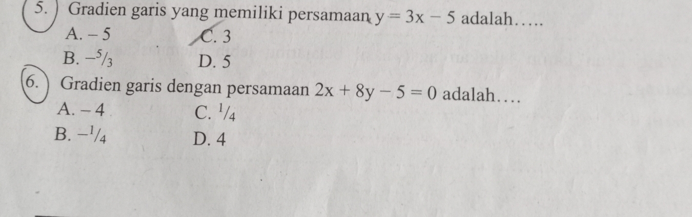 ) Gradien garis yang memiliki persamaan y=3x-5 adalah……
A. - 5 C. 3
B. −⁵/3 D. 5
6. Gradien garis dengan persamaan 2x+8y-5=0 adalah…
A. - 4 C. ¹/4
B. −¹/4 D. 4