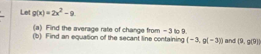 Let g(x)=2x^2-9. 
(a) Find the average rate of change from - 3 to 9. 
(b) Find an equation of the secant line containing (-3,g(-3)) and (9,g(9))