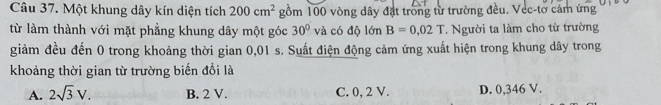 Một khung dây kín diện tích 200cm^2 gồm 100 vòng dây đặt trong từ trường đều. Vec-tờ cảm ứng
từ làm thành với mặt phẳng khung dây một góc 30° và có độ lớn B=0.02T * Người ta làm cho từ trường
giảm đều đến 0 trong khoảng thời gian 0,01 s. Suất điện động cảm ứng xuất hiện trong khung dây trong
khoảng thời gian từ trường biến đổi là
A. 2sqrt(3)V. B. 2 V. C. 0, 2 V. D. 0,346 V.