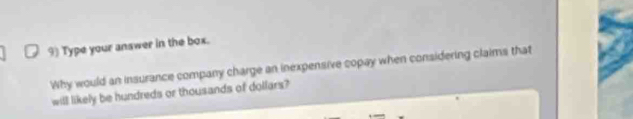 Type your answer in the box. 
Why would an insurance company charge an inexpensive copay when considering claims that 
will likely be hundreds or thousands of dollars?