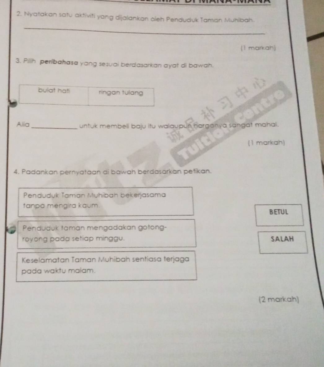 Nyatakan satu aktiviti yang dijalankan oleh Penduduk Taman Muhibah.
_
(1 markah)
3. Pilih períbahasa yang sesuai berdasarkan ayat di bawah.
bulat hat ringan tulang
Alia _untuk membeli baju itu walaupun harganya sangat mahal.
(1 markah)
4. Padankan pernyataan di bawah berdasarkan petikan.
Penduduk Taman Muhibah bekerjasama
tanpa mengira kaum.
BETUL
Penduduk taman mengadakan gotong-
royong pada setiap minggu. SALAH
Keselamatan Taman Muhibah sentiasa terjaga
pada waktu malam.
(2 markah)