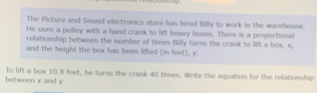 The Picture and Sound electronics store has hired Billly to work in the warehouse. 
He uses a pulley with a hand crank to lift heavy boxes. There is a proportional 
relationship between the number of times Billy turns the crank to lift a box, x, 
and the height the box has been lifted (in feet), y. 
To lift a box 10.8 feet, he turns the crank 40 times. Write the equation for the relationship 
between x and y.