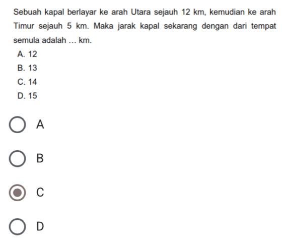 Sebuah kapal berlayar ke arah Utara sejauh 12 km, kemudian ke arah
Timur sejauh 5 km. Maka jarak kapal sekarang dengan dari tempat
semula adalah ... km.
A. 12
B. 13
C. 14
D. 15
A
B
C
D