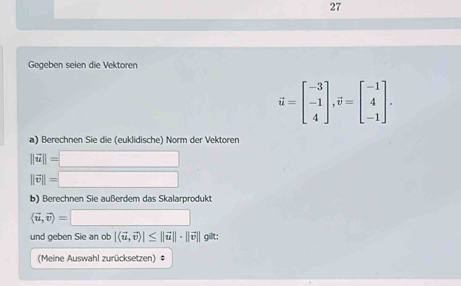 Gegeben seien die Vektoren
vector u=beginbmatrix -3 -1 4endbmatrix , vector v=beginbmatrix -1 4 -1endbmatrix. 
a) Berechnen Sie die (euklidische) Norm der Vektoren
||vector u||=
(-3,4)
||vector v||= (-3,4)
b) Berechnen Sie außerdem das Skalarprodukt
□ 
und geben Sie an ob |langle vector u,vector vrangle |≤ ||vector u||· ||vector v|| ∈t _0
(Meine Auswahl zurücksetzen) ‡