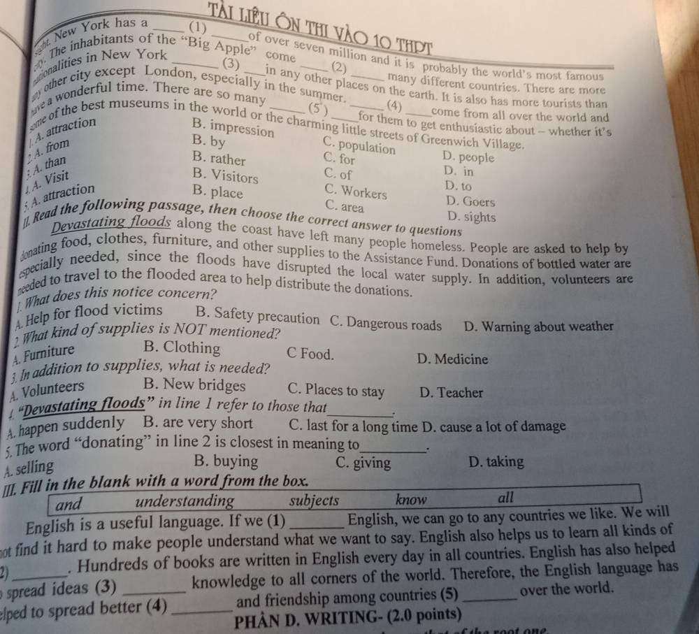 Tài liêu Ôn thi vào 10 thpT
eht New York has a _(1)_
. The inhabitants of the “Big Apple” come _(2)
of over seven million and it is probably the world's most famous
tionalities in New York_
many different countries. There are more
(3) in any other places on the earth. It is also has more tourists than
y other city except London, especially in the summer._
g a wonderful time. There are so many
(4) come from all over the world and 
(5 ) for them to get enthusiastic about - whether it’s
B. impression
A. attraction oe of the best museums in the world or the charming little streets of Greenwich Village.
B. by C. for
A. from C. population
A. attraction A. Visit : A. than
D. people
B. rather C. of
D. in
B. Visitors C. Workers
D. to
B. place C. area
D. Goers
D. sights
_]. Read the following passage, then choose the correct answer to questions
Devastating floods along the coast have left many people homeless. People are asked to help by
onating food, clothes, furniture, and other supplies to the Assistance Fund. Donations of bottled water are
specially needed, since the floods have disrupted the local water supply. In addition, volunteers are
neded to travel to the flooded area to help distribute the donations.
. What does this notice concern?
A Help for flood victims B. Safety precaution C. Dangerous roads
2 What kind of supplies is NOT mentioned? D. Warning about weather
A. Furniture B. Clothing C Food. D. Medicine
3. In addition to supplies, what is needed?
A. Volunteers B. New bridges C. Places to stay D. Teacher
“Devastating floods” in line 1 refer to those that_ .
A. happen suddenly B. are very short C. last for a long time D. cause a lot of damage
5. The word “donating” in line 2 is closest in meaning to_
A. selling
B. buying C. giving D. taking
__I. Fill in the blank with a word from the box.
and understanding subjects know all
English is a useful language. If we (1) English, we can go to any countries we like. We will
ot find it hard to make people understand what we want to say. English also helps us to learn all kinds of
4 . Hundreds of books are written in English every day in all countries. English has also helped
spread ideas (3) knowledge to all corners of the world. Therefore, the English language has
elped to spread better (4) _and friendship among countries (5) _over the world.
PHÀN D. WRITING- (2.0 points)