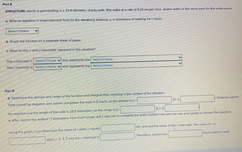 STRUCTURE Jazmin is participating in a 25.5-kilometer charity walk. She walks at a rate of 4.25 km per hour. Jazmin walks at the same pace for the entire event. 
a. Write an equation in slope-intercept form for the remaining distance, y, in kilometers of walking for x hours. 
Select Choice 
b. Graph the function on a separate sheet of paper 
c. What do the x - and y-intercepts represent in this situation? 
The x-intercept is Sellect Choice and represents the Select Choice 
The y-intercept is Select Choice and represents the Select Choice V 
Part B 
d. Determine the domain and range of the function and interpret their meaning in the context of the situation.
≤ x≤ □
Time cannot be negative and Jazmin completes the walk in 6 hours, so the domain is (x i . Distance cannot 
be negative and the length of the walk is 25,5 kilometers, so the range is (v ≤ y≤ []^- □ 
e. After Jazmin has walked 17 kilometers, how much longer will it take her to complete the walk? Explain how you can use your graph to answer the question 
Using the graph. I can determine the value of x when y equals □ km, and use the value of the x-intercept. The value of x is 
when y=8.5 and the x-intercept is □ Therefore, Jazmin has □ hours more to walk.