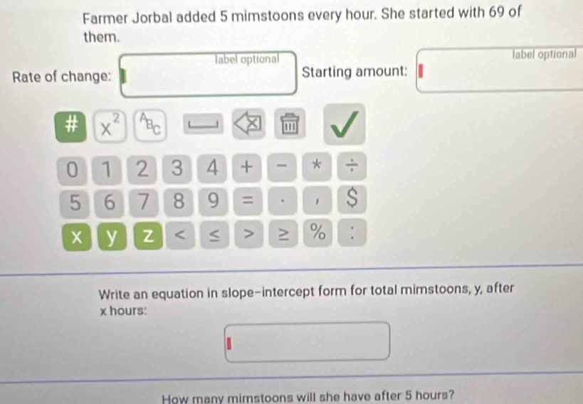 Farmer Jorbal added 5 mimstoons every hour. She started with 69 of 
them. 
label optional label optional 
Rate of change: Starting amount: 
: x^(2^(overline A)_B)_C L ''' 
0 1 2 3 4 + - * ÷
5 6 7 8 9 = . 1 $
x y Z < > ≥ % : 
Write an equation in slope-intercept form for total mimstoons, y, after
x hours : 
How many mimstoons will she have after 5 hours?