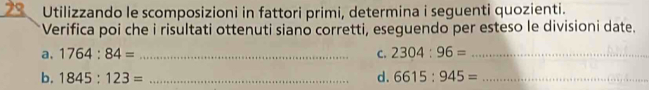 Utilizzando le scomposizioni in fattori primi, determina i seguenti quozienti. 
* Verifica poi che i risultati ottenuti siano corretti, eseguendo per esteso le divisioni date. 
a. 1764:84= _C. 2304:96= _ 
b. 1845:123= _d. 6615:945= _