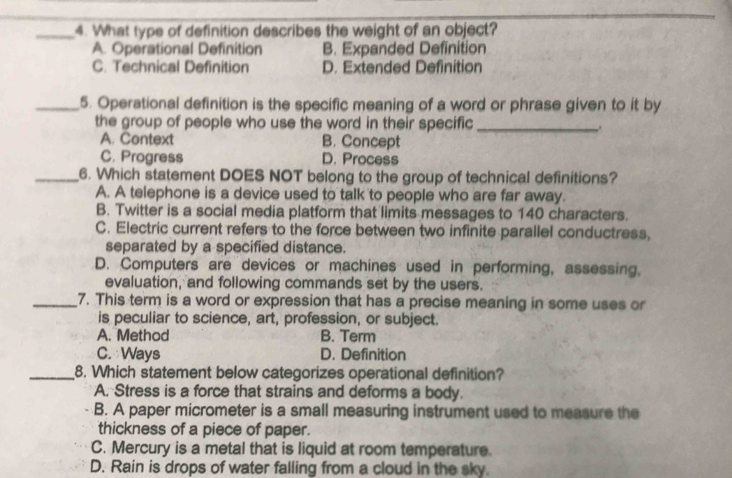 What type of definition describes the weight of an object?
A. Operational Definition B. Expanded Definition
C. Technical Definition D. Extended Definition
_5. Operational definition is the specific meaning of a word or phrase given to it by
the group of people who use the word in their specific_
.
A. Context B. Concept
C. Progress D. Process
_6. Which statement DOES NOT belong to the group of technical definitions?
A. A telephone is a device used to talk to people who are far away.
B. Twitter is a social media platform that limits messages to 140 characters.
C. Electric current refers to the force between two infinite parallel conductress,
separated by a specified distance.
D. Computers are devices or machines used in performing, assessing,
evaluation, and following commands set by the users.
_7. This term is a word or expression that has a precise meaning in some uses or
is peculiar to science, art, profession, or subject.
A. Method B. Term
C. Ways D. Definition
_8. Which statement below categorizes operational definition?
A. Stress is a force that strains and deforms a body.
B. A paper micrometer is a small measuring instrument used to measure the
thickness of a piece of paper.
C. Mercury is a metal that is liquid at room temperature.
D. Rain is drops of water falling from a cloud in the sky.