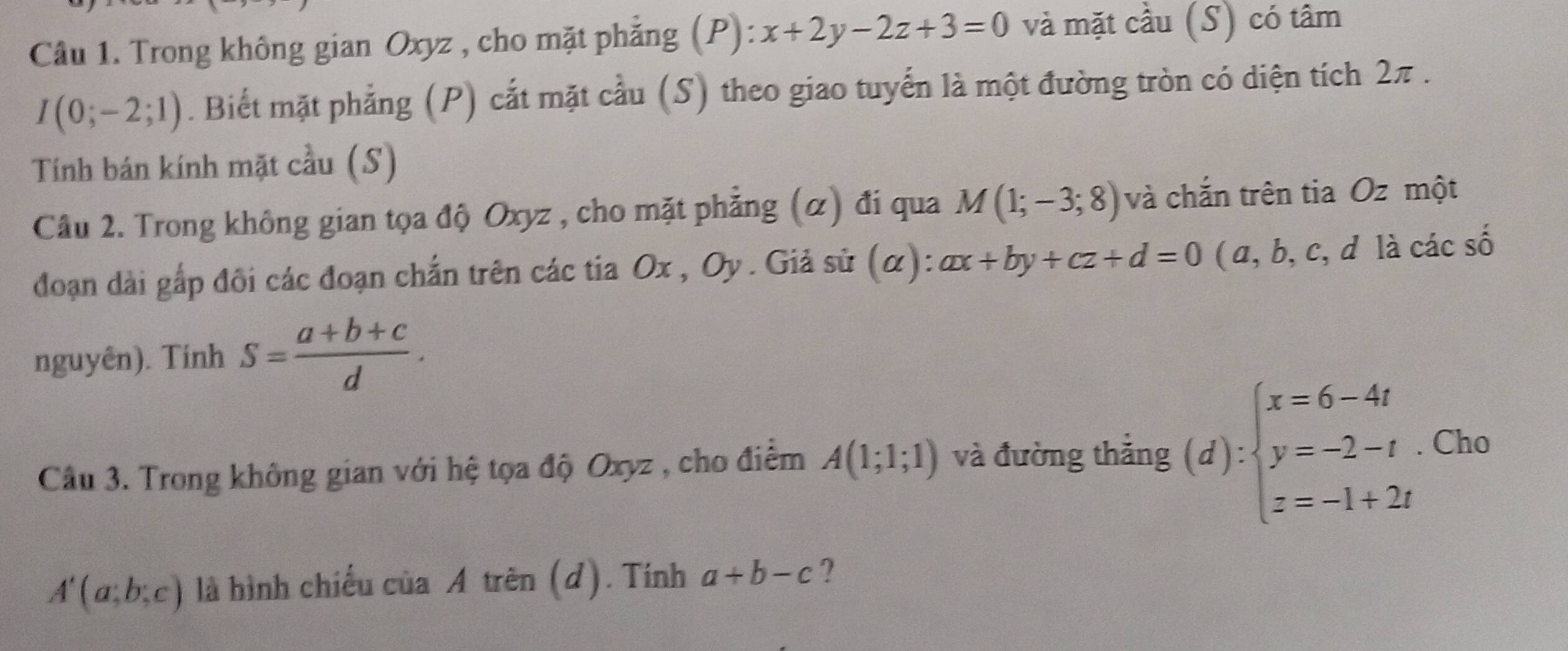 Trong không gian Oxyz , cho mặt phẳng (P): x+2y-2z+3=0 và mặt cầu (S) có tâm
I(0;-2;1). Biết mặt phẳng (P) cắt mặt cầu (S) theo giao tuyển là một đường tròn có diện tích 2π. 
Tính bán kính mặt cầu (S) 
Câu 2. Trong không gian tọa độ Oxyz , cho mặt phẳng (α) đi qua M(1;-3;8) và chắn trên tia Oz một 
đoạn dài gấp đôi các đoạn chắn trên các tia Ox , Oy . Giả sử (α): ax+by+cz+d=0 ( a, b, c, d là các số 
nguyên). Tính S= (a+b+c)/d . 
Câu 3. Trong không gian với hệ tọa độ Oxyz , cho điểm A(1;1;1) và đường thẳng (d):beginarrayl x=6-4t y=-2-t z=-1+2tendarray. Cho
A'(a;b;c) là hình chiếu của A trên (d). Tính a+b-c ?