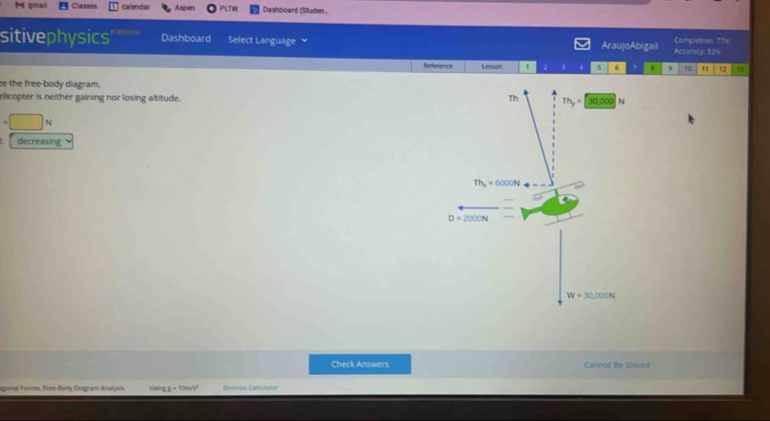 gmail Casses calendar Aspen PLTW Dashboard (Studen...
sitivephysics' Dashboard Select Language AraujoAbigail Accuracy: 53% Completion: 77
Reference Lesson 1 2 3 4 5 6 8 9 t0 11 12 1
e the free-body diagram.
elicopter is neither gaining nor losing altitude.
=□ N
decreasing
Check Answers Cannot Be Solved
aganal Forces, Free-Body Diagram Analysis Uhún gg=10m/s^2 Denmes Catculatizr