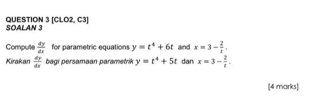 [CLO2, C3] 
SOALAN 3 
Compute  dy/dx  for parametric equations y=t^4+6t and x=3- 2/t . 
Kirakan  dy/dx  bagi persamaan parametrik y=t^4+5t dan x=3- 2/t . 
[4 marks]