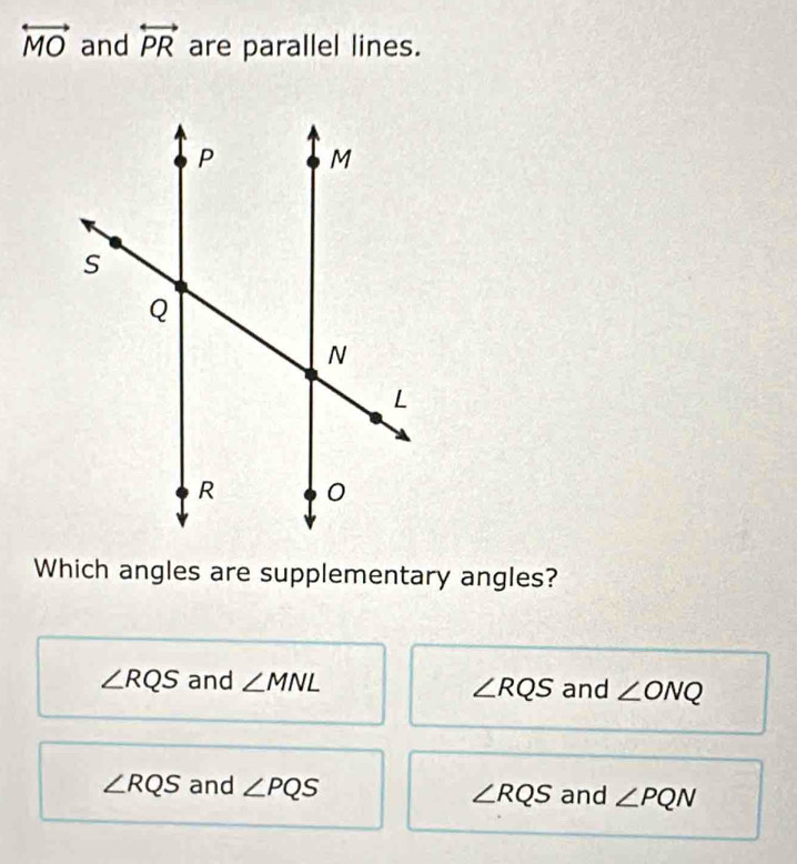 overleftrightarrow MO and overleftrightarrow PR are parallel lines.
Which angles are supplementary angles?
∠ RQS and ∠ MNL and ∠ ONQ
∠ RQS
∠ RQS and ∠ PQS and ∠ PQN
∠ RQS