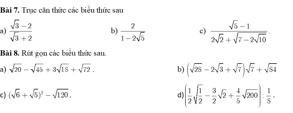 Trục căn thức các biểu thức sau 
a)  (sqrt(3)-2)/sqrt(3)+2   2/1-2sqrt(5)  frac sqrt(5)-12sqrt(2)+sqrt(7-2sqrt 10). 
b) 
c) 
Bài 8. Rút gọn các biểu thức sau. 
a) sqrt(20)-sqrt(45)+3sqrt(18)+sqrt(72). b) (sqrt(28)-2sqrt(3)+sqrt(7))sqrt(7)+sqrt(84)
c) (sqrt(6)+sqrt(5))^2-sqrt(120). 
d) ( 1/2 sqrt(frac 1)2- 3/2 sqrt(2)+ 4/5 sqrt(200)): 1/8 ·