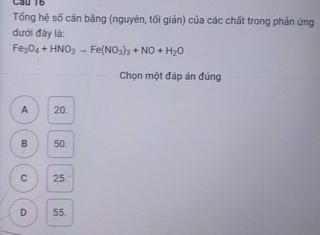 Tổng hệ số cần bằng (nguyên, tối giản) của các chất trong phản ứng
dưới đây là:
Fe_3O_4+HNO_3to Fe(NO_3)_3+NO+H_2O
Chọn một đáp án đúng
A 20.
B 50.
C 25.
D 55.