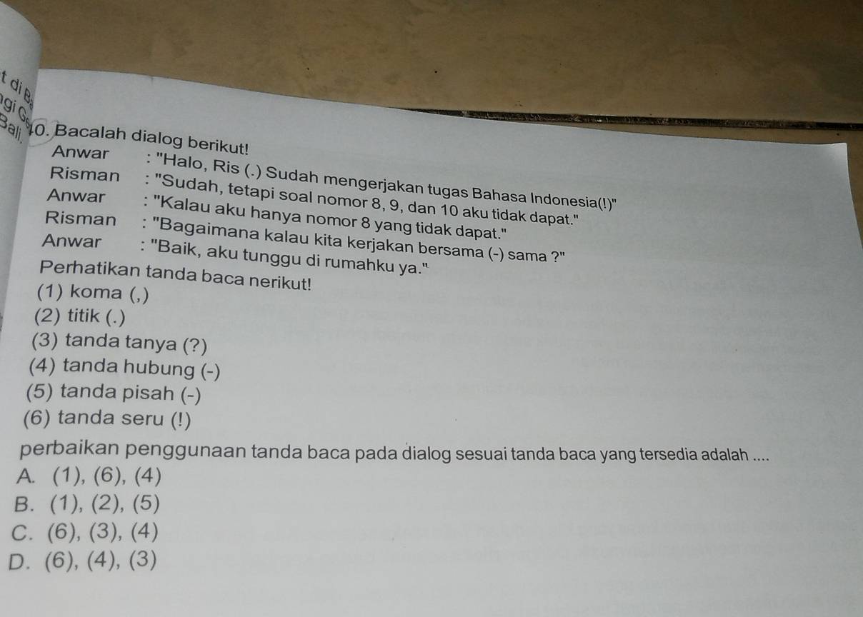 tdip
gi G
Bali 0. Bacalah dialog berikut!
Anwar : ''Halo, Ris (.) Sudah mengerjakan tugas Bahasa Indonesia(!)''
Risman : "Sudah, tetapi soal nomor 8, 9, dan 10 aku tidak dapat."
Anwar : ''Kalau aku hanya nomor 8 yang tidak dapat.''
Risman : "Bagaimana kalau kita kerjakan bersama (-) sama ?"
Anwar : ''Baik, aku tunggu di rumahku ya.'
Perhatikan tanda baca nerikut!
(1) koma (,)
(2) titik (.)
(3) tanda tanya (?)
(4) tanda hubung (-)
(5) tanda pisah (-)
(6) tanda seru (!)
perbaikan penggunaan tanda baca pada dialog sesuai tanda baca yang tersedia adalah ....
A. (1), (6), (4)
B. (1), (2), (5)
C. (6), (3), (4)
D. . (6), (4), (3)