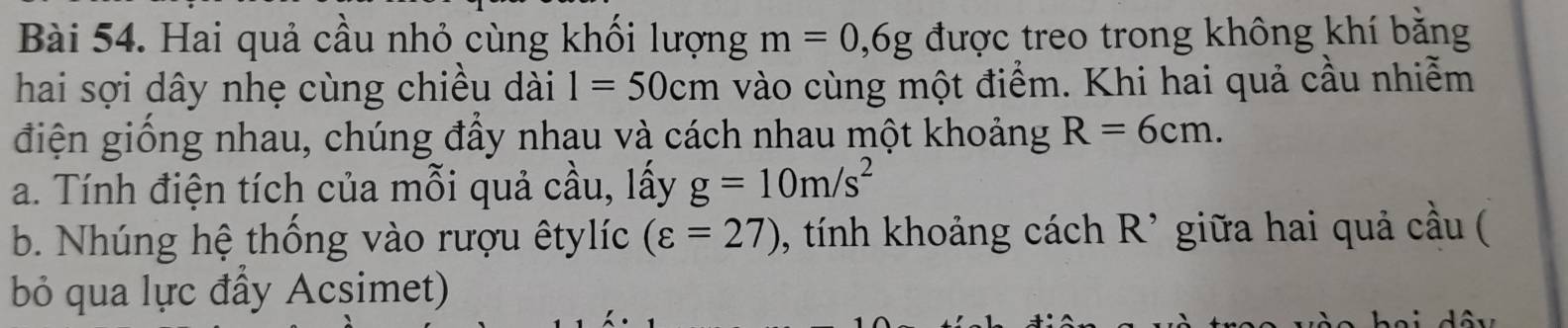 Hai quả cầu nhỏ cùng khối lượng m=0, 6g được treo trong không khí bằng 
hai sợi dây nhẹ cùng chiều dài 1=50cm vào cùng một điểm. Khi hai quả cầu nhiễm 
điện giống nhau, chúng đầy nhau và cách nhau một khoảng R=6cm. 
a. Tính điện tích của mỗi quả cầu, lấy g=10m/s^2
b. Nhúng hệ thống vào rượu êtylíc (varepsilon =27) , tính khoảng cách R^(^,) giữa hai quả cầu ( 
bỏ qua lực đầy Acsimet)