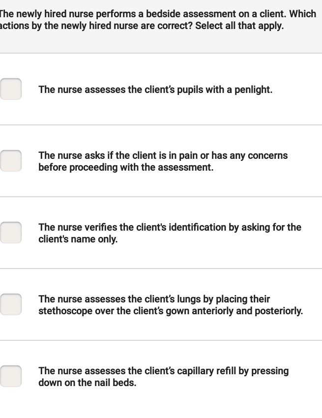 The newly hired nurse performs a bedside assessment on a client. Which
actions by the newly hired nurse are correct? Select all that apply.
The nurse assesses the client's pupils with a penlight.
The nurse asks if the client is in pain or has any concerns
before proceeding with the assessment.
The nurse verifies the client's identification by asking for the
client's name only.
The nurse assesses the client's lungs by placing their
stethoscope over the client's gown anteriorly and posteriorly.
The nurse assesses the client's capillary refill by pressing
down on the nail beds.