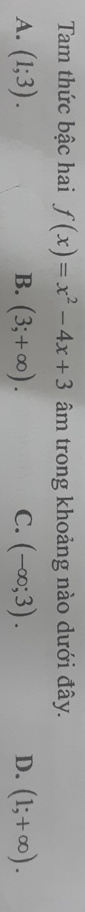 Tam thức bậc hai f(x)=x^2-4x+3 âm trong khoảng nào dưới đây.
A. (1;3). B. (3;+∈fty ). C. (-∈fty ;3). D. (1;+∈fty ).