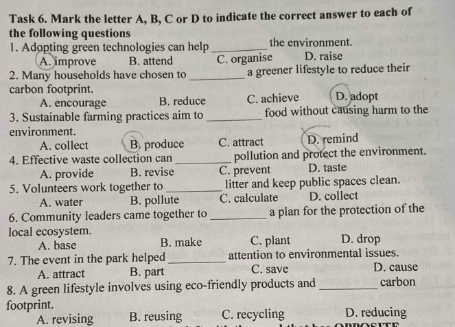 Task 6. Mark the letter A, B, C or D to indicate the correct answer to each of
the following questions
1. Adopting green technologies can help _the environment.
A. improve B. attend C. organise D. raise
2. Many households have chosen to _a greener lifestyle to reduce their
carbon footprint. D. adopt
A. encourage B. reduce C. achieve
3. Sustainable farming practices aim to_ food without causing harm to the
environment.
A. collect B. produce C. attract D. remind
4. Effective waste collection can _pollution and protect the environment.
A. provide B. revise C. prevent D. taste
5. Volunteers work together to_ litter and keep public spaces clean.
A. water B. pollute C. calculate D. collect
6. Community leaders came together to _a plan for the protection of the
local ecosystem.
A. base B. make C. plant D. drop
7. The event in the park helped _attention to environmental issues.
A. attract B. part C. save D. cause
8. A green lifestyle involves using eco-friendly products and _carbon
footprint. D. reducing
A. revising B. reusing C. recycling