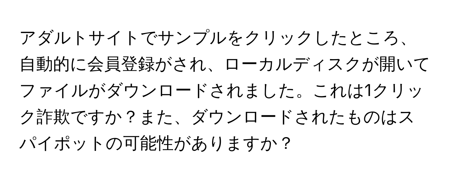 アダルトサイトでサンプルをクリックしたところ、自動的に会員登録がされ、ローカルディスクが開いてファイルがダウンロードされました。これは1クリック詐欺ですか？また、ダウンロードされたものはスパイポットの可能性がありますか？