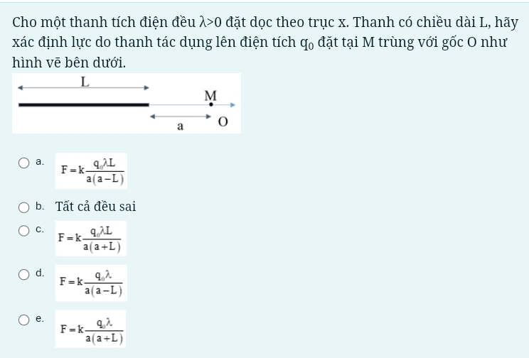 Cho một thanh tích điện đều lambda >0 đặt dọc theo trục x. Thanh có chiều dài L, hãy
xác định lực do thanh tác dụng lên điện tích q_0 đặt tại M trùng với gốc O như
hình vē bên dưới.
L
M
a 0
a. F=kfrac q_0lambda La(a-L)
b. Tất cả đều sai
C. F=kfrac q_1lambda La(a+L)
d. F=kfrac q_0lambda a(a-L)
e. F=kfrac q_0lambda a(a+L)