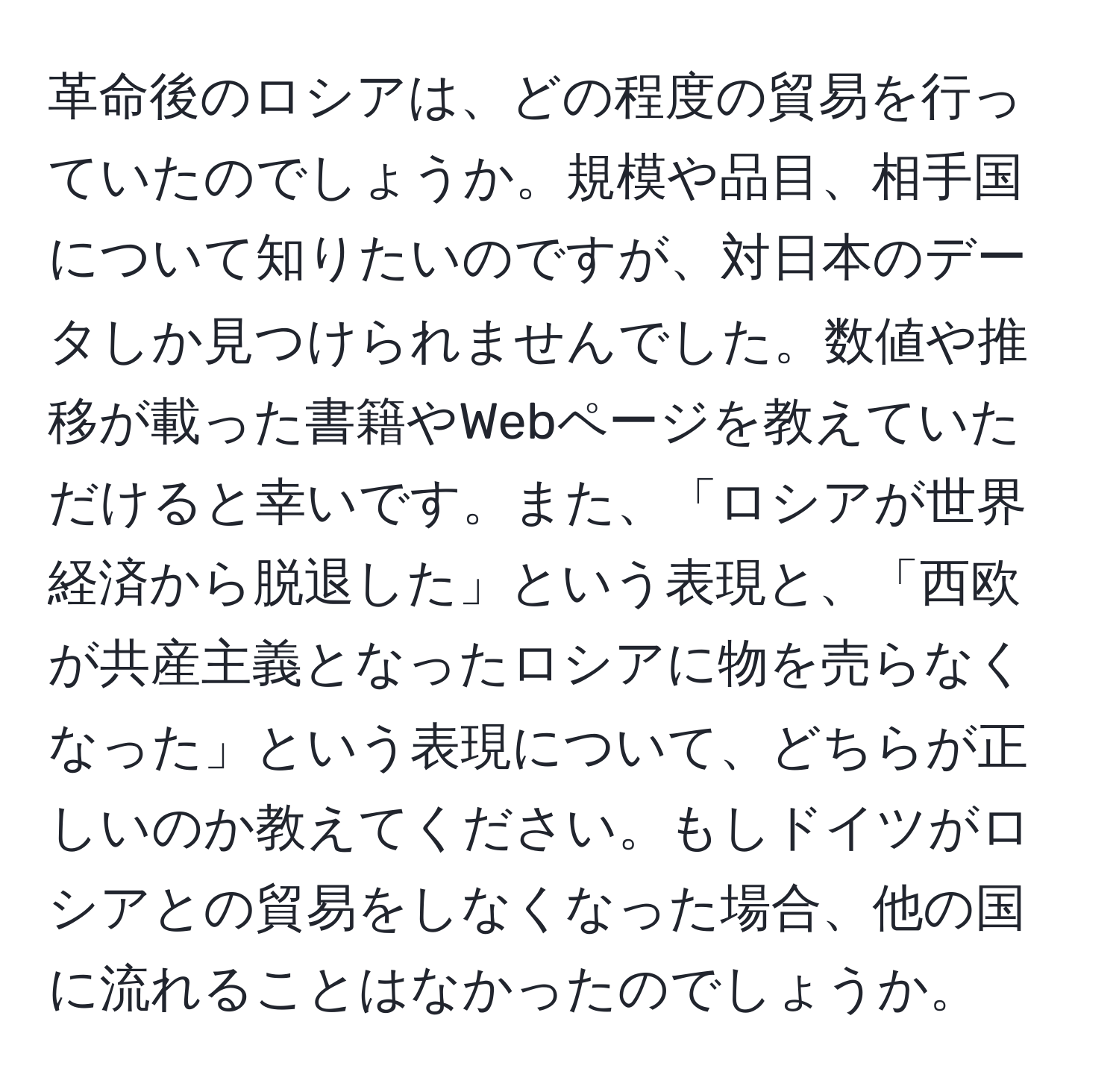 革命後のロシアは、どの程度の貿易を行っていたのでしょうか。規模や品目、相手国について知りたいのですが、対日本のデータしか見つけられませんでした。数値や推移が載った書籍やWebページを教えていただけると幸いです。また、「ロシアが世界経済から脱退した」という表現と、「西欧が共産主義となったロシアに物を売らなくなった」という表現について、どちらが正しいのか教えてください。もしドイツがロシアとの貿易をしなくなった場合、他の国に流れることはなかったのでしょうか。