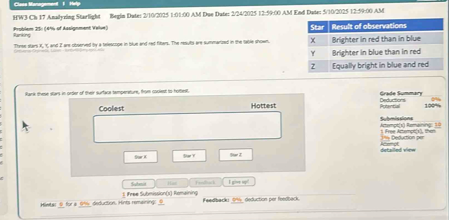 Class Management 1 Help 
HW3 Ch 17 Analyzing Starlight Begin Date: 2/10/2025 1:01:00 AM Due Date: 2/24/2025 12:59:00 AM End Date: 5/10/2025 12:59:00 AM 
Problem 25: (4% of Assignment Value) 
Ranking 
Three stars X, Y, and Z are observed by a telescope in blue and red fiters. The results are summarized in the table shown. 
C Ctr La r m 
Rank these stars in order of their surface temperature, from coolest to hottest. Grade Summary 
Deductions 0%
Coolest Hottest Potential 100%
Submissions 
Attempt(s) Remaining: 10 
1. Free Attempt(s), then
3% Deduction per 
Anemot 
Star X Star Y Star Z detailed view 
Subenit Hist Feedlack I give vector x
1 Free Submission(s) Remaining 
Hints: 0 for a 0% deduction. Hints remaining: 0 Feedback: 0% deduction per feedback.